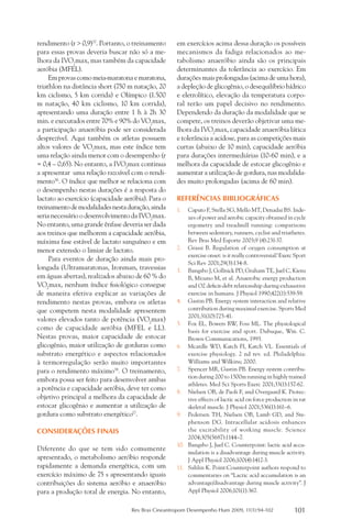 rendimento (r > 0,9)37. Portanto, o treinamento     em exercícios acima dessa duração os possíveis
para essas provas deveria buscar não só a me-       mecanismos da fadiga relacionados ao me-
lhora da IVO2max, mas também da capacidade          tabolismo anaeróbio ainda são os principais
aeróbia (MFEL).                                     determinantes da tolerância ao exercício. Em
     Em provas como meia-maratona e maratona,       durações mais prolongadas (acima de uma hora),
triathlon na distância short (750 m natação, 20     a depleção de glicogênio, o desequilíbrio hídrico
km ciclismo, 5 km corrida) e Olímpico (1.500        e eletrolítico, elevação da temperatura corpo-
m natação, 40 km ciclismo, 10 km corrida),          ral terão um papel decisivo no rendimento.
apresentando uma duração entre 1 h à 2h 30          Dependendo da duração da modalidade que se
min. e executados entre 70% e 90% do VO2max,        compete, os treinos deverão objetivar uma me-
a participação anaeróbia pode ser considerada       lhora da IVO2max, capacidade anaeróbia lática
desprezível. Aqui também os atletas possuem         e tolerância a acidose, para as competições mais
altos valores de VO2max, mas este índice tem        curtas (abaixo de 10 min), capacidade aeróbia
uma relação ainda menor com o desempenho (r         para durações intermediárias (10-60 min), e a
= 0,4 – 0,65). No entanto, a IVO2max continua       melhora da capacidade de estocar glicogênio e
a apresentar uma relação razoável com o rendi-      aumentar a utilização de gordura, nas modalida-
mento36. O índice que melhor se relaciona com       des muito prolongadas (acima de 60 min).
o desempenho nestas durações é a resposta do
lactato ao exercício (capacidade aeróbia). Para o   REFERÊNCIAS BIBLIOGRÁFICAS
treinamento de modalidades nesta duração, ainda     1.	 Caputo F, Stella SG, Mello MT, Denadai BS. Inde-
seria necessário o desenvolvimento da IVO2max.           xes of power and aerobic capacity obtained in cycle
No entanto, uma grande ênfase deveria ser dada           ergometry and treadmill running: comparisons
aos treinos que melhorem a capacidade aeróbia,           between sedentary, runners, cyclist and triathetes.
máxima fase estável de lactato sanguíneo e em            Rev Bras Med Esporte 2003;9 (4):231-37.
menor extensão o limiar de lactato.                 2.	 Grassi B. Regulation of oxygen consumption at
                                                         exercise onset: is it really controversial? Exerc Sport
     Para eventos de duração ainda mais pro-
                                                         Sci Rev 2001;29(3):134-8.
longada (Ultramaratonas, Ironman, travessias        3.	 Bangsbo J, Gollnick PD, Graham TE, Juel C, Kiens
em águas abertas), realizados abaixo de 60 % do          B, Mizuno M, et al. Anaerobic energy production
VO2max, nenhum índice fisiológico consegue               and O2 deficit-debt relationship during exhaustive
de maneira efetiva explicar as variações de              exercise in humans. J Physiol 1990;422(1):539-59.
rendimento nestas provas, embora os atletas         4.	 Gastin PB. Energy system interaction and relative
que competem nesta modalidade apresentem                 contribution during maximal exercise. Sports Med
                                                         2001;31(10):725-41.
valores elevados tanto de potência (VO2max)
                                                    5.	 Fox EL, Bowers RW, Foss ML. The physiological
como de capacidade aeróbia (MFEL e LL).                  basis for exercise and sport. Dubuque, Wm. C.
Nestas provas, maior capacidade de estocar               Brown Communications, 1993.
glicogênio, maior utilização de gorduras como       6.	 Mcardle WD, Katch FI, Katch VL. Essentials of
substrato energético e aspectos relacionados             exercise physiology. 2 nd rev. ed. Philadelphia:
à termorregulação serão muito importantes                Williams and Wilkins; 2000.
para o rendimento máximo38. O treinamento,          7.	 Spencer MR, Gastin PB. Energy system contribu-
                                                         tion during 200 to 1500m running in highly trained
embora possa ser feito para desenvolver ambas
                                                         athletes. Med Sci Sports Exerc 2001;33(1):157-62.
a potência e capacidade aeróbia, deve ter como      8.	 Nielsen OB, de Paoli F, and Overgaard K. Protec-
objetivo principal a melhora da capacidade de            tive effects of lactic acid on force production in rat
estocar glicogênio e aumentar a utilização de            skeletal muscle. J Physiol 2001;536(1):161–6.
gordura como substrato energético17.                9.	 Pedersen TH, Nielsen OB, Lamb GD, and Ste-
                                                         phenson DG. Intracellular acidosis enhances
CONSIDERAÇÕES FINAIS                                     the excitability of working muscle. Science
                                                         2004;305(5687):1144–7.
                                                    10.	 Bangsbo J, Juel C. Counterpoint: lactic acid accu-
Diferente do que se tem sido comumente
                                                         mulation is a disadvantage during muscle activity.
apresentado, o metabolismo aeróbio responde              J Appl Physiol 2006;100(4):1412-3.
rapidamente a demanda energética, com um            11.	 Sahlin K. Point:Counterpoint authors respond to
exercício máximo de 75 s apresentando iguais             commentaries on “Lactic acid accumulation is an
contribuições do sistema aeróbio e anaeróbio             advantage/disadvantage during muscle activity”. J
para a produção total de energia. No entanto,            Appl Physiol 2006;101(1):367.


                                   Rev Bras Cineantropom Desempenho Hum 2009, 11(1):94-102                101
 