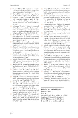 Exercício aeróbio	                                                                                       Caputo et al.


12.	 Gladden LB, Hogan MC. Lactic acid accumulation         28.	 Morgan DW, Martin PE, Krahenbuhl GS, Baldini
     is an advantage/disadvantage during muscle activi-          FD. Variability in running economy and mechanics
     ty. J Appl Physiol 2006;100(6):2100-1.                      among trained male runners. Med Sci Sports Exerc
13.	 Gladden LB. Lactate metabolism: a new paradigm for          1991;23(3):378-83.
     the third millennium. J Physiol 2004;558(1):5–30.      29.	 Machado CEP, Caputo F, Denadai BS. Intensidade
14.	 Astrand PO, Rodahl K. Textbook of Work Physio-              de exercício correspondente ao VO2max durante
     logy. 2 nd rev. ed. New York, McGraw Hill, 1977.            o ciclismo: análise de diferentes critérios em
15.	 Achten J, Jeukendrup AE. Optimizing fat oxidation           indivíduos treinados. Rev Bras Educ Fís Esporte
     through exercise and diet. Nutrition 2004;20(7-             2004;18(4):333-41.
     8):716-27.                                             30.	 Coyle EF. Physiological Regulation of Marathon
16.	 Stellingwerff T, Boon H, Gijsen AP, Stegen JH,              Performance. Sports Med 2007;37(4-5):306-11.
     Kuipers H, van Loon LJ. Carbohydrate supple-           31.	 Coyle EF. Improved muscular efficiency displayed as
     mentation during prolonged cycling exercise spares          ‘Tour de France’ champion matures. J Appl Physiol
     muscle glycogen but does not affect intramyocellu-          2005;98(6):2191-6.
     lar lipid use. Pflugers Arch 2007;454(4):635-47.       32.	 Bale J, Sang J. Kenyan running. London, Frank
17.	 Noakes TD. Physiological models to understand               Cass, 1996.
     exercise fatigue and the adaptations that predict      33.	 Saltin B, Larsen H, Terrados N, Bangsbo J, Bak T,
     or enhance athletic performance. Scand J Med Sci            Kim CK, et al. Aerobic exercise capacity at sea level
     Sports 2000;10 (3):123-45.                                  and at altitude in Kenyan boys, junior and senior
18.	 Noakes TD. Lore of running. Discover the science            runners compared with Scandinavian runners.
     and spirit of running. 3 rd ed. Champaign: Human            Scand J Med Sci Sports 1995;5(4):209-21.
     Kinetics; 1991.                                        34.	 Saltin B. Adaptive responses to training at medium
19.	 Caputo F, Denadai BS. Effects of aerobic endurance          altitude; with a note on Kenyan runners and a
     training status and specificity on oxygen uptake ki-        proposal for a multi-centre study. Revised and
     netics during maximal exercise. Eur J Appl Physiol          extended version of Saltin B. Exercise and the
     2004;93(1-2):87-95.                                         Environment: focus on altitude. Res Quart Exerc
20.	 Coyle EF. Integration of the physiological factors          Sport 1996;67(3):1–10.
     determining endurance performance ability. Exerc       35.	 Caputo F, Lucas RD, Mancine EC, Denadai BS.
     Sport Sci Rev 1995;23:25-63.                                Comparação de diferentes índices obtidos em testes
21.	 Brandon LJ. Physiological factors associated with           de campo para predição da performance aeróbia
     middle distance running performance. Sports Med             de curta duração no ciclismo. Rev Bras Ciên Mov
     1995;19(4):268-77.                                          2001;9(4):13-7.
22.	 Bosquet L, Léger L, Legros P. Methods to Determine     36.	 Noakes TD, Myburgh KH, Schall R. Peak tre-
     Aerobic Endurance. Sports Med 2002;32(11):675-              admill running velocity during the VO2max
     700.                                                        test predicts running performance. J Sports Sci
23.	 Yoshida T, Chida M, Ichioka M, Suda Y. Blood                1990;8(1):35-45.
     lactate parameters related to aerobic capacity         37.	 Machado CEP, Caputo F, Lucas RD, Denadai BS.
     and endurance performance. Eur J Appl Physiol               Fatores fisiológicos e antropométricos associados
     1987;56(1):7-11.                                            com a performance em subida no ciclismo off road.
24.	 Beneke R. Methodological aspects of maximal                 Rev Bras Ciên Mov 2002;10(4):35-40.
     lactate steady state-implications for performance      38.	 O’Toole ML, Douglas PS, Hiller WD. Applied phy-
     testing. Eur J Appl Physiol 2003;89(1):95-9.                siology of a triathlon. Sports Med 1989;8(4):201-25.
25.	 Baron B, Dekerle J, Robin S, Neviere R, Dupont L,
     Matran R, et al. Maximal lactate steady state does
     not correspond to a complete physiological steady
     state. Int J Sports Med 2003;24(8):582-7.
26.	 Heck H, Mader A, Hess G, Mucke S, Muller R,
                                                            Endereço para correspondência
     Hollmann W. Justification of the 4mmol/l lactate
                                                            Fabrizio Caputo
     threshold. Int J Sports Med 1985;6(3):117-30.
27.	 Coyle EF, Feltner ME, Kautz SA, Hamilton MT,
                                                            UDESC
     Montain SJ, Baylor AM, et al. Physiological and        Centro de Ciências da Saúde e do Esporte
     biomechanical factors associated with elite endu-      Rua Pascoal Simone 358, Coqueiros
     rance cycling performance. Med Sci Sports Exerc        88080-350. Florianópolis, SC, Brasil
     1991;23(1):93-107.                                     E-mail: fabriziocaputo@hotmail.com




102
 