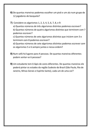 6) De quantas maneiras podemos escolher um pivô e um ala num grupo de
12 jogadores de basquete?
7) Considere os algarismos 1, 2, 3, 4, 5, 6, 7, 8, e 9:
a) Quantos números de três algarismos distintos podemos escrever?
b) Quantos números de quatro algarismos distintos que terminem com 7
podemos escrever?
c) Quantos números de sete algarismos distintos que iniciem com 3 e
terminem com 8 podemos escrever?
d) Quantos números de sete algarismos distintos podemos escrever com
os algarismos 5 e 6 sempre juntos e nessa ordem?
8) Num sofá há lugares para 4 pessoas. De quantas maneiras diferentes
podem sentar-se 6 pessoas?
9) Um estudante tem 6 lápis de cores diferentes. De quantas maneiras ele
poderá pintar os estados da região Sudeste do Brasil (São Paulo, Rio de
Janeiro, Minas Gerais e Espírito Santo), cada um de uma cor?
 