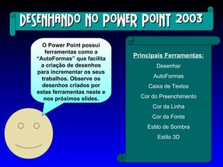 Desenhando no Power Point 2003 O Power Point possui ferramentas como a “AutoFormas” que facilita a criação de desenhos para incrementar os seus trabalhos. Observe os desenhos criados por estas ferramentas neste e nos próximos slides. Principais Ferramentas: Desenhar AutoFormas Caixa de Textos Cor do Preenchimento Cor da Linha Cor da Fonte Estilo de Sombra Estilo 3D