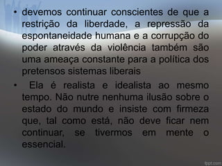 • devemos continuar conscientes de que a 
restrição da liberdade, a repressão da 
espontaneidade humana e a corrupção do 
poder através da violência também são 
uma ameaça constante para a política dos 
pretensos sistemas liberais 
• Ela é realista e idealista ao mesmo 
tempo. Não nutre nenhuma ilusão sobre o 
estado do mundo e insiste com firmeza 
que, tal como está, não deve ficar nem 
continuar, se tivermos em mente o 
essencial. 
 