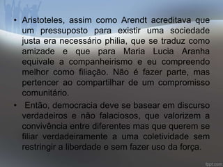 • Aristoteles, assim como Arendt acreditava que 
um pressuposto para existir uma sociedade 
justa era necessário philia, que se traduz como 
amizade e que para Maria Lucia Aranha 
equivale a companheirismo e eu compreendo 
melhor como filiação. Não é fazer parte, mas 
pertencer ao compartilhar de um compromisso 
comunitário. 
• Então, democracia deve se basear em discurso 
verdadeiros e não falaciosos, que valorizem a 
convivência entre diferentes mas que querem se 
filiar verdadeiramente a uma coletividade sem 
restringir a liberdade e sem fazer uso da força. 
 