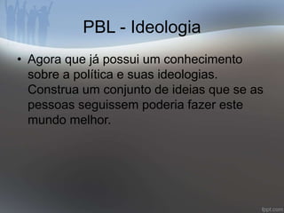 PBL - Ideologia 
• Agora que já possui um conhecimento 
sobre a política e suas ideologias. 
Construa um conjunto de ideias que se as 
pessoas seguissem poderia fazer este 
mundo melhor. 
 