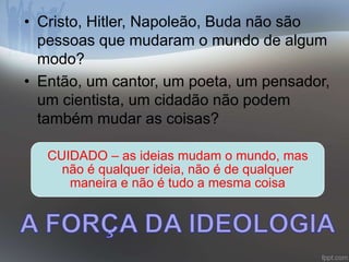 • Cristo, Hitler, Napoleão, Buda não são 
pessoas que mudaram o mundo de algum 
modo? 
• Então, um cantor, um poeta, um pensador, 
um cientista, um cidadão não podem 
também mudar as coisas? 
CUIDADO – as ideias mudam o mundo, mas 
não é qualquer ideia, não é de qualquer 
maneira e não é tudo a mesma coisa 
 