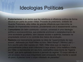 Ideologias Políticas 
• Pretorianismo é um termo que faz referência à influência política de forma 
abusiva por parte do poder militar. Procede de pretoriano, soldado da 
Guarda Pretoriana, elite militar de grande influência que intervinha na 
eleição de imperadores romanos, proclamando uns e assassinando outros. 
• Comunismo (do latim communis - comum, universal) é uma ideologia 
política e socioeconômica, que pretende promover o estabelecimento de 
uma sociedade igualitária, sem classes sociais e apátrida, baseada na 
propriedade comum e no controle dos meios de produção. 
• Nazismo era basicamente apoiada na ideia da “superioridade da raça 
ariana”, delineada por Adolf Hitler no livro “Mein Kampf” (“Minha Luta”) – 
livro escrito pelo líder nazista em 1925. Hitler dizia que os negros e 
principalmente judeus eram inferiores à raça ariana. Uma metáfora criada 
por Hitler, e reproduzida em seu livro, exemplifica essa teoria da “higiene 
racial”, que seria aplicada durante o período do regime: “O corpo alemão é 
um só corpo, mas a sua integridade está ameaçada. Para manter a saúde 
do povo, é preciso curar o corpo infestado de parasitas”. 
 