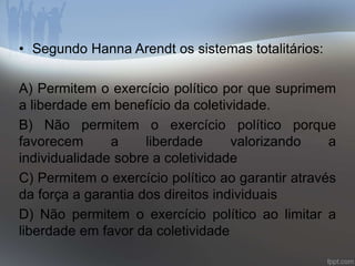 • Segundo Hanna Arendt os sistemas totalitários: 
A) Permitem o exercício político por que suprimem 
a liberdade em benefício da coletividade. 
B) Não permitem o exercício político porque 
favorecem a liberdade valorizando a 
individualidade sobre a coletividade 
C) Permitem o exercício político ao garantir através 
da força a garantia dos direitos individuais 
D) Não permitem o exercício político ao limitar a 
liberdade em favor da coletividade 
 