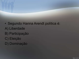 • Segundo Hanna Arendt política é: 
A) Liberdade 
B) Participação 
C) Eleição 
D) Dominação 
 