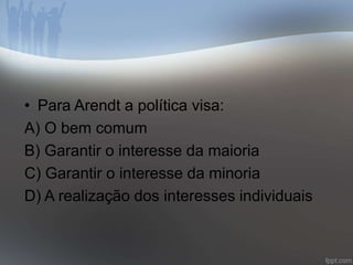• Para Arendt a política visa: 
A) O bem comum 
B) Garantir o interesse da maioria 
C) Garantir o interesse da minoria 
D) A realização dos interesses individuais 
 