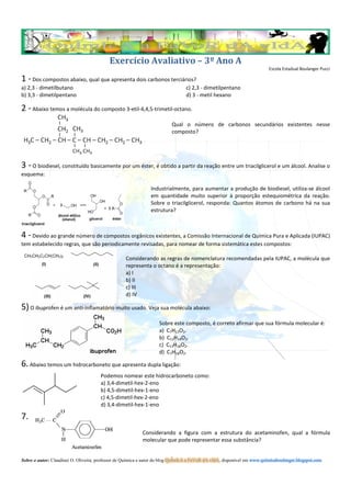 Exercício Avaliativo – 3º Ano A
                                                                                                                         Escola Estadual Boulanger Pucci

1 - Dos compostos abaixo, qual que apresenta dois carbonos terciários?
a) 2,3 - dimetilbutano                                                          c) 2,3 - dimetilpentano
b) 3,3 - dimetilpentano                                                         d) 3 - metil hexano

2 - Abaixo temos a molécula do composto 3-etil-4,4,5-trimetil-octano.
                                                                         Qual o número de carbonos secundários existentes nesse
                                                                         composto?




3 - O biodiesel, constituído basicamente por um éster, é obtido a partir da reação entre um triacilglicerol e um álcool. Analise o
esquema:

                                                               Industrialmente, para aumentar a produção de biodiesel, utiliza-se álcool
                                                               em quantidade muito superior à proporção estequiométrica da reação.
                                                               Sobre o triacilglicerol, responda: Quantos átomos de carbono há na sua
                                                               estrutura?



4 - Devido ao grande número de compostos orgânicos existentes, a Comissão Internacional de Química Pura e Aplicada (IUPAC)
tem estabelecido regras, que são periodicamente revisadas, para nomear de forma sistemática estes compostos:

                                                   Considerando as regras de nomenclatura recomendadas pela IUPAC, a molécula que
                                                   representa o octano é a representação:
                                                   a) I
                                                   b) II
                                                   c) III
                                                   d) IV

5) O ibuprofen é um anti-inflamatório muito usado. Veja sua molécula abaixo:
                                                                   Sobre este composto, é correto afirmar que sua fórmula molecular é:
                                                                   a) C7H13O2.
                                                                   b) C13H14O2.
                                                                   c) C13H18O2.
                                                                   d) C7H18O2.

6. Abaixo temos um hidrocarboneto que apresenta dupla ligação:
                                      Podemos nomear este hidrocarboneto como:
                                      a) 3,4-dimetil-hex-2-eno
                                      b) 4,5-dimetil-hex-1-eno
                                      c) 4,5-dimetil-hex-2-eno
                                      d) 3,4-dimetil-hex-1-eno

7.
                                                           Considerando a figura com a estrutura do acetaminofen, qual a fórmula
                                                           molecular que pode representar essa substância?


Sobre o autor: Claudinei O. Oliveira, professor de Química e autor do blog QuÍmIcA a FaVoR dA vIdA, disponível em www.quimicaboulanger.blogspot.com
 