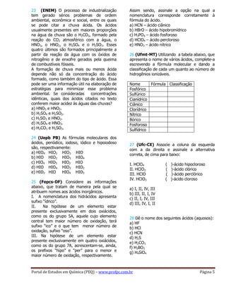 Portal de Estudos em Química (PEQ) – www.profpc.com.br Página 5
23 (ENEM) O processo de industrialização
tem gerado sérios problemas de ordem
ambiental, econômica e social, entre os quais
se pode citar a chuva ácida. Os ácidos
usualmente presentes em maiores proporções
na água da chuva são o H2CO3, formado pela
reação do CO2 atmosférico com a água, o
HNO3, o HNO2, o H2SO4 e o H2SO3. Esses
quatro últimos são formados principalmente a
partir da reação da água com os óxidos de
nitrogênio e de enxofre gerados pela queima
de combustíveis fósseis.
A formação de chuva mais ou menos ácida
depende não só da concentração do ácido
formado, como também do tipo de ácido. Essa
pode ser uma informação útil na elaboração de
estratégias para minimizar esse problema
ambiental. Se consideradas concentrações
idênticas, quais dos ácidos citados no texto
conferem maior acidez às águas das chuvas?
a) HNO3 e HNO2.
b) H2SO4 e H2SO3.
c) H2SO3 e HNO2.
d) H2SO4 e HNO3.
e) H2CO3 e H2SO3.
24 (Uepb PB) As fórmulas moleculares dos
ácidos, periódico, iodoso, iódico e hipoiodoso
são, respectivamente:
a) HIO4 HIO2 HIO3 HIO
b) HIO HIO2 HIO3 HIO4
c) HIO4 HIO3 HIO2 HIO
d) HIO HIO4 HIO3 HIO2
e) HIO2 HIO HIO4 HIO3
25 (Fepcs-DF) Considere as informações
abaixo, que tratam de maneira pela qual se
atribuem nomes aos ácidos inorgânicos.
I. A nomenclatura dos hidrácidos apresenta
sufixo “ídrico”.
II. Na hipótese de um elemento estar
presente exclusivamente em dois oxiácidos,
como os do grupo 5A, aquele cujo elemento
central tem maior número de oxidação, terá
sufixo “ico” e o que tem menor número de
oxidação, sufixo “oso”.
III. Na hipótese de um elemento estar
presente exclusivamente em quatro oxiácidos,
como os do grupo 7A, acrescentam-se, ainda,
os prefixos “hipo” e “per” para o menor e
maior número de oxidação, respectivamente.
Assim sendo, assinale a opção na qual a
nomenclatura corresponde corretamente à
fórmula do ácido.
a) HCN – ácido ciânico
b) HBrO – ácido hipobromídrico
c) H3PO4 – ácido fosforoso
d) HClO4 – ácido percloroso
e) HNO3 – ácido nítrico
26 (Ufmt-MT) Utilizando a tabela abaixo, que
apresenta o nome de vários ácidos, complete-a
escrevendo a fórmula molecular e dando a
classificação de cada um quanto ao número de
hidrogênios ionizáveis.
Nome Fórmula Classificação
Fosfórico
Sulfúrico
Cianídrico
Ciânico
Clorídrico
Nítrico
Bórico
Fosforoso
Sulfídrico
27 (Ufc-CE) Associe a coluna da esquerda
com a da direita e assinale a alternativa
correta, de cima para baixo:
I. HClO4 ( )-ácido hipocloroso
II. HClO2 ( )-ácido clórico
III. HClO ( )-ácido perclórico
IV. HClO3 ( )-ácido cloroso
a) I, II, IV, III
b) III, II, I, IV
c) II, I, IV, III
d) III, IV, I, II
28 Dê o nome dos seguintes ácidos (aquosos):
a) HF
b) HCl
c) HCN
d) H2S
e) H2CO3
f) H3BO3
g) H4SiO4
 