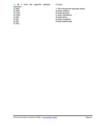 Portal de Estudos em Química (PEQ) – www.profpc.com.br Página 6
29 Dê o nome dos seguintes oxiácidos
(aquosos):
a) HNO3
b) HNO2
c) H2SO4
d) H2SO3
e) HIO3
f) HIO2
g) HIO
h) HIO4
i) H2S2O3
30 Dê a fórmula dos seguintes ácidos:
a) Ácido sulfídrico
b) Ácido periódico
c) Ácido metarsênico
d) Ácido bórico
e) Ácido mangânico
f) Ácido hipobromoso
 