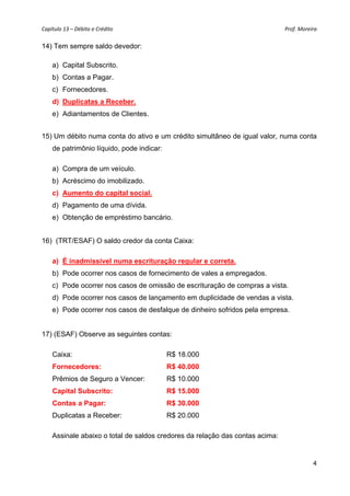 Capítulo 13 – Débito e Crédito  Prof. Moreira 
4
14) Tem sempre saldo devedor:
a) Capital Subscrito.
b) Contas a Pagar.
c) Fornecedores.
d) Duplicatas a Receber.
e) Adiantamentos de Clientes.
15) Um débito numa conta do ativo e um crédito simultâneo de igual valor, numa conta
de patrimônio líquido, pode indicar:
a) Compra de um veículo.
b) Acréscimo do imobilizado.
c) Aumento do capital social.
d) Pagamento de uma dívida.
e) Obtenção de empréstimo bancário.
16) (TRT/ESAF) O saldo credor da conta Caixa:
a) É inadmissível numa escrituração regular e correta.
b) Pode ocorrer nos casos de fornecimento de vales a empregados.
c) Pode ocorrer nos casos de omissão de escrituração de compras a vista.
d) Pode ocorrer nos casos de lançamento em duplicidade de vendas a vista.
e) Pode ocorrer nos casos de desfalque de dinheiro sofridos pela empresa.
17) (ESAF) Observe as seguintes contas:
Caixa: R$ 18.000
Fornecedores: R$ 40.000
Prêmios de Seguro a Vencer: R$ 10.000
Capital Subscrito: R$ 15.000
Contas a Pagar: R$ 30.000
Duplicatas a Receber: R$ 20.000
Assinale abaixo o total de saldos credores da relação das contas acima:
 