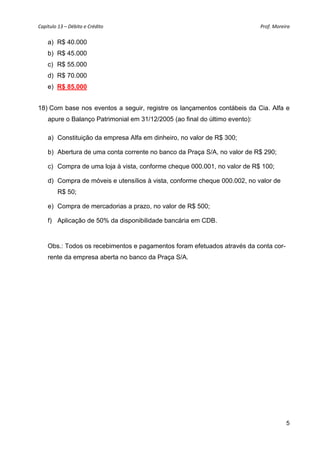 Capítulo 13 – Débito e Crédito  Prof. Moreira 
5
a) R$ 40.000
b) R$ 45.000
c) R$ 55.000
d) R$ 70.000
e) R$ 85.000
18) Com base nos eventos a seguir, registre os lançamentos contábeis da Cia. Alfa e
apure o Balanço Patrimonial em 31/12/2005 (ao final do último evento):
a) Constituição da empresa Alfa em dinheiro, no valor de R$ 300;
b) Abertura de uma conta corrente no banco da Praça S/A, no valor de R$ 290;
c) Compra de uma loja à vista, conforme cheque 000.001, no valor de R$ 100;
d) Compra de móveis e utensílios à vista, conforme cheque 000.002, no valor de
R$ 50;
e) Compra de mercadorias a prazo, no valor de R$ 500;
f) Aplicação de 50% da disponibilidade bancária em CDB.
Obs.: Todos os recebimentos e pagamentos foram efetuados através da conta cor-
rente da empresa aberta no banco da Praça S/A.
 