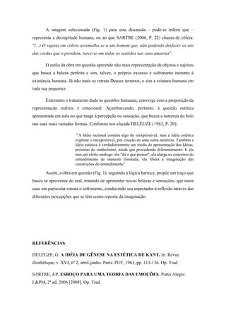 A imagem selecionada (Fig. 1) para esta discussão - pode-se inferir que –
representa a decrepitude humana, ou ao que SARTRE (2006, P. 22) chama de cólera:
“(...) O sujeito em cólera assemelha-se a um homem que, não podendo desfazer os nós
das cordas que o prendem, torce-se em todos os sentidos nas suas amarras”.
O estilo da obra em questão apreende não mais representação de objetos e sujeitos
que busca a beleza perfeita e sim, talvez, o próprio excesso e sofrimento inerente à
existência humana. Já não mais se retrata Deuses terrenos, e sim a criatura humana em
toda sua pequenez.
Entretanto o tratamento dado às questões humanas, converge com a proposição da
representação realista e emocional. Açambarcando, portanto, à questão estética
apresentada em aula no que tange à percepção ou sensação, que busca a natureza do belo
nas suas mais variadas formas. Conforme nos elucida DELEUZE (1963, P. 20):
“A Idéia racional contém algo de inexprimível; mas a Idéia estética
exprime o inexprimível, por criação de uma outra natureza. Também a
Idéia estética é verdadeiramente um modo de apresentação das Idéias,
próximo do simbolismo, ainda que procedendo diferentemente. E ela
tem um efeito análogo: ela "dá o que pensar", ela alarga os conceitos do
entendimento de maneira ilimitada, ela libera a imaginação das
constrições do entendimento”.
Assim, a obra em questão (Fig. 1), seguindo a lógica barroca, propõe um traço que
busca se aproximar do real, tratando de apresentar novas belezas e sensações, que neste
caso em particular retrata o sofrimento, conduzindo seu espectador à reflexão através das
diferentes percepções que se têm como reposta da imaginação.
REFERÊNCIAS
DELEUZE, G. A IDÉIA DE GÊNESE NA ESTÉTICA DE KANT. In: Revue
d'esthétique, v. XVI, nº 2, abril-junho. Paris: PUF, 1963, pp. 113-136. Op. Trad.
SARTRE, J-P. ESBOÇO PARA UMA TEORIA DAS EMOÇÕES. Porto Alegre:
L&PM, 2ª ed, 2006 [2008]. Op. Trad.
 