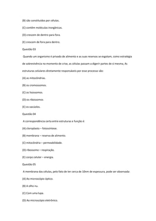 (B) são constituídos por células.
(C) contêm moléculas inorgânicas.
(D) crescem de dentro para fora.
(E) crescem de fora para dentro.
Questão 03
Quando um organismo é privado de alimento e as suas reservas se esgotam, como estratégia
de sobrevivência no momento de crise, as células passam a digerir partes de si mesma, As
estruturas celulares diretamente responsáveis por esse processo são:
(A) as mitocôndrias.
(B) os cromossomos.
(C) os lisossomos.
(D) os ribossomos
(E) os vacúolos.
Questão 04
A correspondência certa entre estruturas e função é:
(A) cloroplasto – fotossíntese.
(B) membrana – reserva de alimento.
(C) mitocôndria – permeabilidade.
(D) ribossomo – respiração.
(E) corpo celular – energia.
Questão 05
A membrana das células, pelo fato de ter cerca de 10nm de espessura, pode ser observada:
(A) Ao microscópio óptico.
(B) A olho nu.
(C) Com uma lupa.
(D) Ao microscópio eletrônico.
 