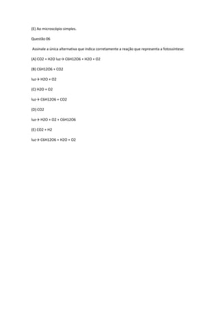 (E) Ao microscópio simples.
Questão 06
Assinale a única alternativa que indica corretamente a reação que representa a fotossíntese:
(A) CO2 + H2O luz→ C6H12O6 + H2O + O2
(B) C6H12O6 + CO2
luz→ H2O + O2
(C) H2O + O2
luz→ C6H12O6 + CO2
(D) CO2
luz→ H2O + O2 + C6H12O6
(E) CO2 + H2
luz→ C6H12O6 + H2O + O2
 