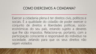 COMO EXERCEMOS A CIDADANIA?
Exercer a cidadania plena é ter direitos civis, políticos e
sociais. É a qualidade do cidadão de poder exercer o
conjunto de direitos e liberdades políticas, socio-
económicas do seu país, estando sujeito a deveres
que lhe são impostos. Relaciona-se, portanto, com a
participação consciente e responsável do indivíduo na
sociedade, zelando para que os seus direitos não
sejam violados
 