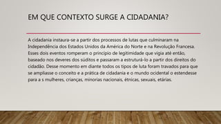EM QUE CONTEXTO SURGE A CIDADANIA?
A cidadania instaura-se a partir dos processos de lutas que culminaram na
Independência dos Estados Unidos da América do Norte e na Revolução Francesa.
Esses dois eventos romperam o princípio de legitimidade que vigia até então,
baseado nos deveres dos súditos e passaram a estruturá-lo a partir dos direitos do
cidadão. Desse momento em diante todos os tipos de luta foram travados para que
se ampliasse o conceito e a prática de cidadania e o mundo ocidental o estendesse
para a s mulheres, crianças, minorias nacionais, étnicas, sexuais, etárias.
 