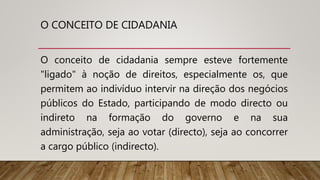O CONCEITO DE CIDADANIA
O conceito de cidadania sempre esteve fortemente
"ligado" à noção de direitos, especialmente os, que
permitem ao indivíduo intervir na direção dos negócios
públicos do Estado, participando de modo directo ou
indireto na formação do governo e na sua
administração, seja ao votar (directo), seja ao concorrer
a cargo público (indirecto).
 
