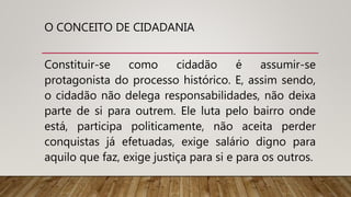 O CONCEITO DE CIDADANIA
Constituir-se como cidadão é assumir-se
protagonista do processo histórico. E, assim sendo,
o cidadão não delega responsabilidades, não deixa
parte de si para outrem. Ele luta pelo bairro onde
está, participa politicamente, não aceita perder
conquistas já efetuadas, exige salário digno para
aquilo que faz, exige justiça para si e para os outros.
 