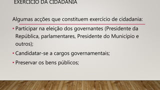 EXERCÍCIO DA CIDADANIA
Algumas acções que constituem exercício de cidadania:
• Participar na eleição dos governantes (Presidente da
República, parlamentares, Presidente do Município e
outros);
• Candidatar-se a cargos governamentais;
• Preservar os bens públicos;
 