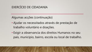 EXERCÍCIO DE CIDADANIA
Algumas acções (continuação)
• Ajudar os necessitados através de prestação de
trabalho voluntário e doações.
• Exigir a observancia dos direitos Humanos no seu
país, município, bairro, escola ou local de trabalho.
 