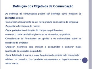 Definição dos Objetivos de Comunicação
Os objetivos de comunicação podem ser definidos como mostram os
exemplos abaixo:
•Comunicar o lançamento de um novo produto ou iniciativa da empresa;
•Aumentar a lembrança de marca;
•Gerar preferência e intenção de compra do público-alvo;
•Informar o canal de distribuição sobre as inovações no produto;
•Conscientizar os formadores de opinião e os stakeholders sobre as
iniciativas da empresa;
•Oferecer incentivos para motivar o consumidor a comprar maior
quantidade de unidades do produto;
•Gerar fidelidade à marca e maior frequência de compra pelo consumidor;
•Motivar os usuários dos produtos concorrentes a experimentarem a
nossa marca.
 