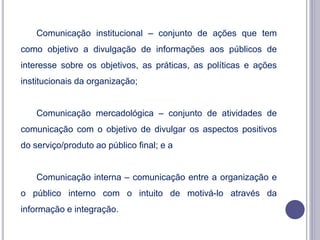 Comunicação institucional – conjunto de ações que tem
como objetivo a divulgação de informações aos públicos de
interesse sobre os objetivos, as práticas, as políticas e ações
institucionais da organização;
Comunicação mercadológica – conjunto de atividades de
comunicação com o objetivo de divulgar os aspectos positivos
do serviço/produto ao público final; e a
Comunicação interna – comunicação entre a organização e
o público interno com o intuito de motivá-lo através da
informação e integração.
 