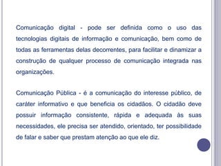 Comunicação digital - pode ser definida como o uso das
tecnologias digitais de informação e comunicação, bem como de
todas as ferramentas delas decorrentes, para facilitar e dinamizar a
construção de qualquer processo de comunicação integrada nas
organizações.
Comunicação Pública - é a comunicação do interesse público, de
caráter informativo e que beneficia os cidadãos. O cidadão deve
possuir informação consistente, rápida e adequada às suas
necessidades, ele precisa ser atendido, orientado, ter possibilidade
de falar e saber que prestam atenção ao que ele diz.
 