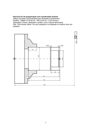 Exercício 01 de programação com coordenadas lineares
Utilizar somente uma ferramenta para desbaste e acabamento
Pastilha : CNMG 12 04 08 VC : 400 m/min Av : 0.25 mm/rpm
Operações: Facear, desbastar e acabar, com a mesma ferramenta.
Obs.: Para facear utilizar 1mm por passada e no desbaste no máximo 4mm por
passada.




                                       3
 