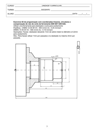 CURSO: ____________________________UNIDADE CURRICULAR_____________________________

TURMA: ___________________________ DOCENTE: _________________________________________

ALUNO: ____________________________________________________________DATA: ____/____/___



      Exercício 02 de programação com coordenadas lineares, circulares e
      compensação de raio de corte da ferramenta G00 G01 G40 G42.
      Utilizar uma ferramenta para desbaste e outra para acabamento
      Pastilhas : CNMG 12 04 08 VC : 400 m/min Av : 0.25 mm/rpm
      DNMG 15 04 04 VC : 500 m/min Av : 0.18 mm/rpm
      Operações: Facear, desbastar deixando 1mm de sobre metal no diâmetro e 0,2mm
      para acabamento
      Obs.: Para facear utilizar 1mm por passada e no desbaste no máximo 4mm por
      passada.




                                             5
 