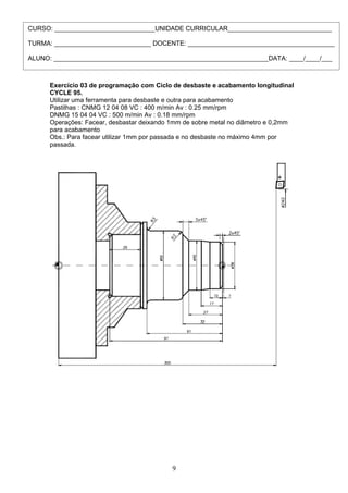 CURSO: ____________________________UNIDADE CURRICULAR_____________________________

TURMA: ___________________________ DOCENTE: _________________________________________

ALUNO: ____________________________________________________________DATA: ____/____/___



      Exercício 03 de programação com Ciclo de desbaste e acabamento longitudinal
      CYCLE 95.
      Utilizar uma ferramenta para desbaste e outra para acabamento
      Pastilhas : CNMG 12 04 08 VC : 400 m/min Av : 0.25 mm/rpm
      DNMG 15 04 04 VC : 500 m/min Av : 0.18 mm/rpm
      Operações: Facear, desbastar deixando 1mm de sobre metal no diâmetro e 0,2mm
      para acabamento
      Obs.: Para facear utilizar 1mm por passada e no desbaste no máximo 4mm por
      passada.




                                            9
 