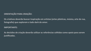 ORIENTAÇÃO PARA CRIAÇÃO:
Os criativos deverão buscar inspiração em artistas (artes plásticas, música, arte de rua,
fotografia) que explorem o lado dark do amor.
IMPORTANTE:
As decisões de criação deverão utilizar as referências colhidas como apoio para serem
justificadas.
 