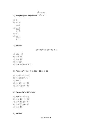 1) Simplifique a expressão

a) 1
b)


c)


d) c2
e)




2) Fatore:

                             (a + 1)2 + 2 (a + 1) + 1

a) a (a + 4)
b) (a + 1)2
c) (a + 2)2
d) (a - 2)2
e) (a + 1) (a + 1 + 1)



3) Fatore x2 - 4x + 4 + 3 (x - 2) (x + 1)

a) (x - 2) + 3 (x - 1)
b) (x - 2) (3x2 - 5)
c) 5x - 7
d) (x - 2) - (4x - 5)
e) (2x - 2) (2x - 5)



4) Fatore (x2 + 9)2 - 36x2

a) 3 (x2 - 12x2 + 3)
b) (x + 3)2 . (x - 3)2
c) (x + 3) . (x - 3)
d) (x - 3)2 . (x - 3)2
e) (x + 3)4



5) Fatore:

                                   x2 + 6x + 9
 
