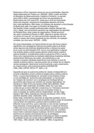 Brasil para a China cresceram menos do que as importações. Segundo 
dados elaborados por Prates (nov. 2005/abr. 2006), a partir de fontes 
do Ministério do Desenvolvimento, Indústria e Comércio, no período 
entre 2002 e 2005, a participação da China nas exportações do 
Brasil evoluiu de 4,2% para 5,8%, ainda que o ritmo de crescimento 
tenha sido reduzido, enquanto as importações elevaram de forma 
bem mais significativa. Além disso, os chineses não apoiaram a reivindicação 
do Brasil para obter uma vaga no Conselho de Segurança 
das Nações Unidas, posição justificada pelas relações daquele país 
com o Japão, nem se tornaram parceiros nas negociações não agrícolas 
da Rodada Doha. Após meses de negociações, o Brasil anunciou 
seu apoio à entrada da Rússia na OMC, segundo a opinião crítica de 
um jornal, em troca de “um mero compromisso daquele país de não 
reduzir o acesso das carnes brasileiras ao seu mercado, em qualquer 
condição, por cinco anos” (APOIO..., 2005). 
Na nossa interpretação, ao mesmo tempo em que não houve ruptura 
significativa com paradigmas históricos da política externa do Brasil, 
sendo algumas das diretrizes desdobramentos e reforços de ações 
já em curso na administração FHC, houve uma significativa mudança 
nas ênfases dadas a certas opções abertas anteriormente à política 
externa brasileira. Consideramos ambos os governos (FHC e Lula da 
Silva) como representantes de tradições diplomáticas brasileiras distintas, 
apresentando diferenças nas ações, nas preferências e nas 
crenças, buscando resultados específicos muito distintos no que diz 
respeito à política externa, mas procurando não se afastar de um objetivo 
sempre perseguido: desenvolver economicamente o país, preservando, 
ao mesmo tempo, certa autonomia política (SOARES DE 
LIMA, 2005; LAFER, 2001b; PT, 2002, p. 6). 
Aquestão do grau da autonomia política foi, desde a Independência e 
durante a República,umeixo central do debate sobre a política externa. 
Assim, a busca deumarelação de “amizade”comos Estados Unidos 
e uma estratégia de “autonomia pela participação” (a manutenção 
da “margem de manobra” com a ampliação da interdependência 
econômica) são marcas que remetem às “escolas diplomáticas” de 
Rio Branco (1902-1912) e de Aranha (1938-1943) (BUENO, 2003; 
VIGEVANI, 1989; VIGEVANI; OLIVEIRA, 2004). Por outro lado, 
a idéia de que se deve defender a soberania e os “interesses nacionais”, 
mesmo criando conflitos potenciais com os Estados Unidos, é 
clara na tradição da “política externa independente”, de San Tiago 
Dantas (1961-1963), reiterada por Azeredo da Silveira (1974-1978) 
(CERVO; BUENO, 2002; VIGEVANI, 1974). 
Neste artigo, pretendemos responder às seguintes questões: houve 
mudanças de rumo na política externa brasileira após a posse do presidente 
Lula da Silva? Se realmente a política externa brasileira está 
trilhando novos caminhos, qual a extensão e o teor de tais mudanças? 
Para responder a essas perguntas, adotaremos o modelo de Hermann 
(1990), que procura avaliar as principais causas que levamos governos 
a adotarem novos rumos para as suas políticas externas, e também 
busca medir a extensão dessas mudanças. De forma complementar, 
partiremos do suposto construtivista de que as estratégias 
políticas dos países são socialmente construídas por idéias a respeito 
da realidade social e do mundo externo (BERGER; LUCKMANN, 
1997; HALL, 1993; ADLER, 1999; WENDT, 1999). A experiência 
 