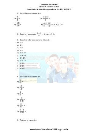 Documento tirado do:
Site do 2º Ano Eliezer 2013
www.turma2anoeliezer2013.xpg.com.br
Exercício de Matemática passado no dia 10 / 05 / 2013
1. Simplifique as expressões:
𝑎)
3!
2!
= 𝑐)
4! + 5!
4!
=
𝑏)
12!
10!
= 𝑑)
(𝑛 + 1)!
(𝑛 − 1)!
; 𝑐𝑜𝑚 𝑛 ≥ 1. =
2. Resolver a equação
(𝑥+2)!
𝑥!
= 6, com 𝑥 ≥ 0.
3. Calcule o valor dos números fatoriais:
a) 0!=
b) 1!=
c) 6!=
d) 7!=
e) 2! + 3!=
f) 1! + 4!=
g) 3! - 2!=
h) 0! + 1!=
i) 2! 3!=
j) 0! 5! =
k) 4! 2!=
4. Simplifique as expressões:
𝑎)
8!
9!
=
𝑏)
15!
13!
=
𝑐)
4!
6!
=
𝑑)
6!
5! 2!
=
𝑒)
8!
4! 6!
=
𝑓)
2 ∙ 4!
4! 4!
=
5. Resolva as equações:
 