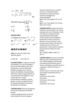 ônibus de João Pessoa e a cada 40
                                        minutos, um ônibus de Recife.
                                        De quanto em quanto tempo os
                                        horários de chegada dos
                                  11)   ônibuscoincidem?
                                        a) de 3 em 3 horas d) de 1/2 em 1/2
                                        hora
                                        b) de 1 em 1 hora e) de 4 em 4 horas
                                        c) de 2 em 2 horas

                                        16)(PMPB-2007)Um grupo de turistas
                                        embarcou em dois ônibus: um com 42
                                        pessoase outro com 30 pessoas, todos
                                        com destino a Campina Grande,
12)(UFPB-2001)                          paraparticiparem dos festejos
                                        juninos.Os guias queriamorganizar
                                        gruposcom o mesmo número de
                                        pessoas, mas sem misturar as que
                                        vieramnos dois ônibus. Eles queriam
                                        também que esse número, por
                                        grupo,fosse o maior possível. Quantos
.M.D.C & M.M.C                          grupos foram formados em cada
                                        ônibus?
                                        a) 1 e 10 d) 3 e 3b) 6 e 6 e) 7 e 5
13)Qual é o M.D.C e M.M.C dos
                                        c) 2 e 2
números abaixo:
                                        17)(PMPI-2007)Duas viaturas da Polícia
a) 120 e 36      b) 12, 60 e 72         Militar partem simultaneamente de
                                        uma mesma delegacia, percorrendo
14) (PMPE-2006)Um sargento comanda      rotas diferentes.A primeira viatura
dois pelotões, um com 36 soldados e     retorna à delegacia a cada 40 minutos e
ooutro com 48 soldados. Para certo      a segunda, a cada 50 minutos. Se
treinamento, ele quer dividircada       ambas as
pelotão em grupos com o mesmo           viaturas saíram às 20 horas, que horas
número de soldados emcada pelotão.      elas estarão novamente juntas na
Além disso, todos os grupos devem ter   delegacia?
o mesmonúmero de soldados, e esse       a) 21 horas e 30 minutos.
número deve ser o maior                 b) 22 horas.
possível.Nessas condições, quantos      c) 22 horas e 20 minutos.
grupos, ao todo, ele poderá formar?     d) 23 horas.
A) 7 grupos.B) 8 grupos.C) 9 grupos.    e) 23horas e 20 minutos.
D) 10 grupos.E) 12 grupos.

15)(PMPB-2007)O fluxo de passageiros
no terminal rodoviário de Campina
Grande
aumenta gradativamente no mês de
junho.Acada 30 minutos chegaum
 