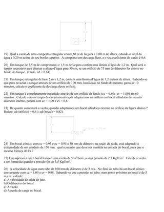 19) Qual a vazão de uma comporta retangular com 0,60 m de largura e 1,00 m de altura, estando o nível da
água a 0,20 m acima do seu bordo superior. A comporta tem descarga livre, e o seu coeficiente de vazão é 0,6.
20) Um tanque de 3,5 m de comprimento e 1,5 m de largura contém uma lâmina d’água de 1,2 m. Qual será o
tempo necessário para abaixar a altura d’água para 30 cm, se um orifício de 75 mm de diâmetro for aberto no
fundo do tanque. (Dado: cd = 0,61)
21) Um tanque retangular de base 5 m x 1,2 m, contém uma lâmina d’água de 1,2 metros de altura. Sabendo-se
que para esvaziar o tanque através de um orifício de 100 mm, localizado no fundo do mesmo, gasta-se 10
minutos, calcule o coeficiente de descarga desse orifício.
22) Um tanque é completamente esvaziado através de um orifício de fundo (cc = 0,60; cv = 1,00) em 60
minutos. Calcule o novo tempo de esvaziamento após adaptarmos ao orifício um bocal cilíndrico de mesmo
diâmetro interno, porém com cc = 1,00 e cv = 0,8.
23) De quanto aumentará a vazão, quando adaptarmos um bocal cilíndrico externo ao orifício da figura abaixo ?
Dados: cd (orifício) = 0,61; cd (bocal) = 0,82).
24) Um bocal cônico, com cc = 0,93 e cv = 0,95 e 50 mm de diâmetro na seção de saída, está adaptado à
extremidade de um conduto de 150 mm. qual a pressão que deve ser mantida na entrada do bocal, para que o
mesmo forneça 40 l/s ?
25) Um aspersor com 1 bocal fornece uma vazão de 5 m3
/hora, a uma pressão de 2,5 Kgf/cm2
. Calcule a vazão
a ser fornecida quando a pressão for de 3,5 Kgf/cm2
.
26) A velocidade da água num tubo de 100 mm de diâmetro é de 3 m/s. No final do tubo há um bocal cônico
convergente com cc = 1,00 e cv = 0,98. Sabendo-se que a pressão no tubo, num ponto próximo ao bocal é de 5
m.c.a., calcule:
a) A velocidade de saída do jato.
b) O diâmetro do bocal.
c) A vazão
d) A perda de carga no bocal.
 