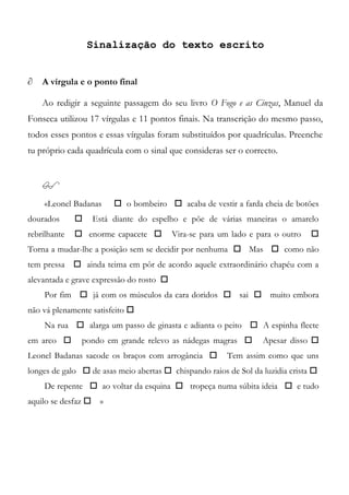 Sinalização do texto escrito
 A vírgula e o ponto final
Ao redigir a seguinte passagem do seu livro O Fogo e as Cinzas, Manuel da
Fonseca utilizou 17 vírgulas e 11 pontos finais. Na transcrição do mesmo passo,
todos esses pontos e essas vírgulas foram substituídos por quadrículas. Preenche
tu próprio cada quadrícula com o sinal que consideras ser o correcto.

«Leonel Badanas  o bombeiro  acaba de vestir a farda cheia de botões
dourados  Está diante do espelho e põe de várias maneiras o amarelo
rebrilhante  enorme capacete  Vira-se para um lado e para o outro 
Torna a mudar-lhe a posição sem se decidir por nenhuma  Mas  como não
tem pressa  ainda teima em pôr de acordo aquele extraordinário chapéu com a
alevantada e grave expressão do rosto 
Por fim  já com os músculos da cara doridos  sai  muito embora
não vá plenamente satisfeito 
Na rua  alarga um passo de ginasta e adianta o peito  A espinha flecte
em arco  pondo em grande relevo as nádegas magras  Apesar disso 
Leonel Badanas sacode os braços com arrogância  Tem assim como que uns
longes de galo  de asas meio abertas  chispando raios de Sol da luzidia crista 
De repente  ao voltar da esquina  tropeça numa súbita ideia  e tudo
aquilo se desfaz  »
 
