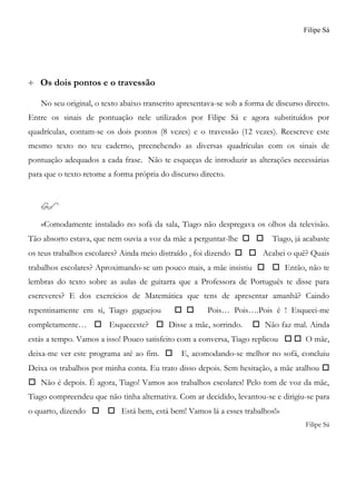 Filipe Sá
 Os dois pontos e o travessão
No seu original, o texto abaixo transcrito apresentava-se sob a forma de discurso directo.
Entre os sinais de pontuação nele utilizados por Filipe Sá e agora substituídos por
quadrículas, contam-se os dois pontos (8 vezes) e o travessão (12 vezes). Reescreve este
mesmo texto no teu caderno, preenchendo as diversas quadrículas com os sinais de
pontuação adequados a cada frase. Não te esqueças de introduzir as alterações necessárias
para que o texto retome a forma própria do discurso directo.

«Comodamente instalado no sofá da sala, Tiago não despregava os olhos da televisão.
Tão absorto estava, que nem ouvia a voz da mãe a perguntar-lhe   Tiago, já acabaste
os teus trabalhos escolares? Ainda meio distraído , foi dizendo   Acabei o quê? Quais
trabalhos escolares? Aproximando-se um pouco mais, a mãe insistiu   Então, não te
lembras do texto sobre as aulas de guitarra que a Professora de Português te disse para
escreveres? E dos exercícios de Matemática que tens de apresentar amanhã? Caindo
repentinamente em si, Tiago gaguejou   Pois… Pois….Pois é ! Esqueci-me
completamente…  Esqueceste?  Disse a mãe, sorrindo.  Não faz mal. Ainda
estás a tempo. Vamos a isso! Pouco satisfeito com a conversa, Tiago replicou   O mãe,
deixa-me ver este programa até ao fim.  E, acomodando-se melhor no sofá, concluiu
Deixa os trabalhos por minha conta. Eu trato disso depois. Sem hesitação, a mãe atalhou 
 Não é depois. É agora, Tiago! Vamos aos trabalhos escolares! Pelo tom de voz da mãe,
Tiago compreendeu que não tinha alternativa. Com ar decidido, levantou-se e dirigiu-se para
o quarto, dizendo   Está bem, está bem! Vamos lá a esses trabalhos!»
Filipe Sá
 