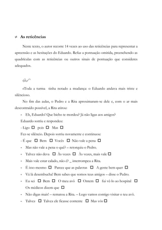 As reticências
Neste texto, o autor recorre 14 vezes ao uso das reticências para representar a
apreensão e as hesitações do Eduardo. Refaz a pontuação omitida, preenchendo as
quadrículas com as reticências ou outros sinais de pontuação que consideres
adequados.

«Toda a turma tinha notado a mudança: o Eduardo andava mais triste e
silêncioso.
No fim das aulas, o Pedro e a Rita aproximaram-se dele e, com o ar mais
descontraído possível, a Rita atirou:
- Eh, Eduardo! Que bicho te mordeu? Já não ligas aos amigos?
Eduardo sorriu e respondeu:
- Ligo  pois  Mas 
Fez-se silêncio. Depois sorriu novamente e continuou:
- É que  Bem  Vocês  Não vale a pena 
- Mas não vale a pena o quê? – retorquiu o Pedro.
- Talvez não deva  Às vezes  Às vezes, mais vale 
- Mais vale estar calado, não é? _ interrompeu a Rita.
- É isso mesmo  Parece que as palavras  A gente bem quer 
- Vá lá desembucha! Bem sabes que somos teus amigos – disse o Pedro.
- Eu sei  Bem  O meu avô  Ontem  fui vê-lo ao hospital 
Os médicos dizem que 
- Não digas mais! – rematou a Rita. – Logo vamos contigo visitar o teu avô.
- Talvez  Talvez ele ficasse contente  Mas vós 
 