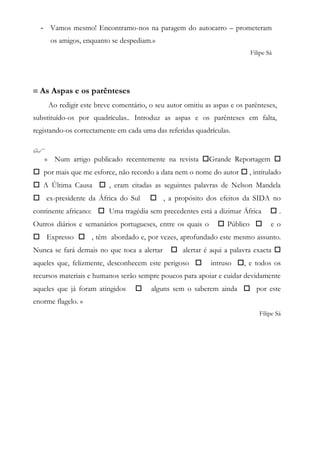 - Vamos mesmo! Encontramo-nos na paragem do autocarro – prometeram
os amigos, enquanto se despediam.»
Filipe Sá
 As Aspas e os parênteses
Ao redigir este breve comentário, o seu autor omitiu as aspas e os parênteses,
substituído-os por quadrículas.. Introduz as aspas e os parênteses em falta,
registando-os correctamente em cada uma das referidas quadrículas.

« Num artigo publicado recentemente na revista Grande Reportagem 
 por mais que me esforce, não recordo a data nem o nome do autor  , intitulado
 A Última Causa  , eram citadas as seguintes palavras de Nelson Mandela
 ex-presidente da África do Sul  , a propósito dos efeitos da SIDA no
continente africano:  Uma tragédia sem precedentes está a dizimar África  .
Outros diários e semanários portugueses, entre os quais o  Público  e o
 Expresso  , têm abordado e, por vezes, aprofundado este mesmo assunto.
Nunca se fará demais no que toca a alertar  alertar é aqui a palavra exacta 
aqueles que, felizmente, desconhecem este perigoso  intruso , e todos os
recursos materiais e humanos serão sempre poucos para apoiar e cuidar devidamente
aqueles que já foram atingidos  alguns sem o saberem ainda  por este
enorme flagelo. »
Filipe Sá
 