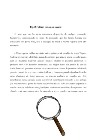Ups!! Faltam todos os sinais!
O texto que vais ler agora encontra-se desprovido de qualquer pontuação.
Reescreve-o, acrescentando os sinais de pontuação que lhe faltam. Sempre que
introduzires um ponto final, não te esqueças de iniciar a palavra seguinte com letra
maiúscula.
« Uma espessa neblina envolvia toda a paisagem de mochila às costa Tiago e
Andreia procuravam adivinhar a curva do caminho que teimava em se esconder aqui e
além as chaminés lançavam grandes novelos brancos os pássaros ensaiavam os
primeiros voos e os rebanhos iniciavam a sua viagem rumo aos prados do vale na
borda da estrada pequenos arbustos ervas urzes fetos e caruma despareciam debaixo da
primeira camada de neve vozes ruídos latidos e o ritmo compassado dos chocalhos das
vacas chegavam de longe ecoavam na encosta enchiam os ouvidos dos dois
caminhantes numa cantilena quase indecifrável caminhavam pensando já nos colegas
que encontrariam à porta da escola nos professores nas aulas no recreio esperava-os
um dia cheio de trabalhos e emoções depois retomariam o caminho de regresso a casa
olhando o sol a esconder-se atrás da montanha a neve a envolver as árvores com a sua
 