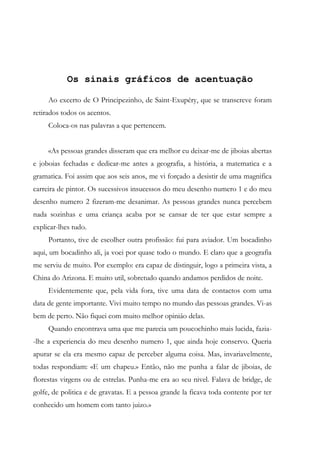 Os sinais gráficos de acentuação
Ao excerto de O Principezinho, de Saint-Exupéry, que se transcreve foram
retirados todos os acentos.
Coloca-os nas palavras a que pertencem.
«As pessoas grandes disseram que era melhor eu deixar-me de jiboias abertas
e joboias fechadas e dedicar-me antes a geografia, a história, a matematica e a
gramatica. Foi assim que aos seis anos, me vi forçado a desistir de uma magnifica
carreira de pintor. Os sucessivos insucessos do meu desenho numero 1 e do meu
desenho numero 2 fizeram-me desanimar. As pessoas grandes nunca percebem
nada sozinhas e uma criança acaba por se cansar de ter que estar sempre a
explicar-lhes tudo.
Portanto, tive de escolher outra profissão: fui para aviador. Um bocadinho
aqui, um bocadinho ali, ja voei por quase todo o mundo. E claro que a geografia
me serviu de muito. Por exemplo: era capaz de distinguir, logo a primeira vista, a
China do Arizona. E muito util, sobretudo quando andamos perdidos de noite.
Evidentemente que, pela vida fora, tive uma data de contactos com uma
data de gente importante. Vivi muito tempo no mundo das pessoas grandes. Vi-as
bem de perto. Não fiquei com muito melhor opiniâo delas.
Quando encontrava uma que me parecia um poucochinho mais lucida, fazia-
-lhe a experiencia do meu desenho numero 1, que ainda hoje conservo. Queria
apurar se ela era mesmo capaz de perceber alguma coisa. Mas, invariavelmente,
todas respondiam: «E um chapeu.» Então, não me punha a falar de jiboias, de
florestas virgens ou de estrelas. Punha-me era ao seu nivel. Falava de bridge, de
golfe, de politica e de gravatas. E a pessoa grande la ficava toda contente por ter
conhecido um homem com tanto juizo.»
 