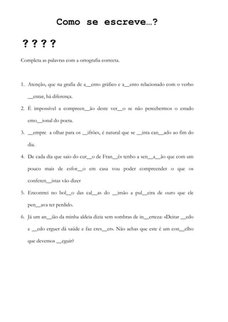 Como se escreve…?

Completa as palavras com a ortografia correcta.
1. Atenção, que na grafia de a__ento gráfico e a__ento relacionado com o verbo
__entar, há diferença.
2. É impossível a compreen__ão deste ver__o se não percebermos o estado
emo__ional do poeta.
3. __empre a olhar para os __ifrões, é natural que se __inta can__ado ao fim do
dia.
4. De cada dia que saio do cur__o de Fran__ês tenho a sen__a__ão que com um
pouco mais de esfor__o em casa vou poder compreender o que os
conferen__istas vão dizer
5. Encontrei no bol__o das cal__as do __imão a pul__eira de ouro que ele
pen__ava ter perdido.
6. Já um an__ião da minha aldeia dizia sem sombras de in__erteza: «Deitar __edo
e __edo erguer dá saúde e faz cres__er». Não achas que este é um con__elho
que devemos __eguir?
 