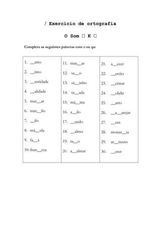  Exercício de ortografia
O Som  K 
Completa as seguintes palavras com c ou qu
1. __atro
2. __into
3. __antidade
4. __alidade
5. mar__ar
6. tran__ilo
7. __ilo
8. má__ula
9. fa__a
10. fran__eza
11. tran__ar
12. sa__o
13. sa__inho
14. ta__ada
15. má__ina
16. a__ilo
17. __ando
18. __almo
19. ta__o
20. a__almar
21. a__ecer
22. __estão
23. __eimar
24. __olidir
25. __arto
26. __a__arejar
27. __em
28. monar__ia
29. ar__itecto
30. __erer
 