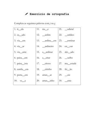  Exercício de ortografia
Completa as seguintes palavras com j ou g
1. ti__ela
2. ca__ado
3. via__em
4. via__ar
5. via__ante
6. paisa__em
7. paisa__ista
8. cartila__em
9. porta__em
10. ve__a
11. tra__e
12. __ardim
13. __ardina__em
14. __ardineiro
15. a__ardinar
16. a__eitar
17. __eitoso
18. __eitinho
19. arran__ar
20. arran__inho
21. __udicial
22. __urídico
23. __erminar
24. en__oar
25. alei__ado
26. __oelho
27. ma__estade
28. fei__ão
29. __uiz
30. __ente
 