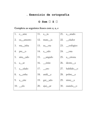  Exercício de ortografia
O Som  Z 
Completa as seguintes frases com z, x, s
1. e__ame
2. ca__amento
3. ma__inha
4. pre__o
5. atra__ado
6. a__ar
7. a__ulado
8. a__enha
9. a__eite
10. __elo
11. a__ia
12. mare__ia
13. ca__ota
14. a__edo
15. __angado
16. __énite
17. __ero
18. análi__e
19. gui__ado
20. ajui__ar
21. a__arado
22. __elador
23. __oológico
24. __ona
25. a__eitona
26. destre__a
27. habilido__o
28. pobre__a
29. triste__a
30. cautelo__o
 