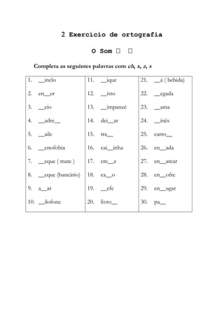  Exercício de ortografia
O Som  
Completa as seguintes palavras com ch, x, z, s
1. __inelo
2. en__er
3. __eio
4. __adre__
5. __aile
6. __enofobia
7. __eque ( mate )
8. __eque (bancário)
9. a__ar
10. __ilofone
11. __ique
12. __isto
13. __impanzé
14. dei__ar
15. tra__
16. cai__inha
17. cre__e
18. ca__o
19. __efe
20. livro__
21. __á ( bebida)
22. __egada
23. __ama
24. __inês
25. carro__
26. en__ada
27. en__arcar
28. en__ofre
29. en__ugar
30. pa__
 