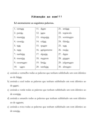 Atenção ao som!!!
Lê atentamente as seguintes palavras.
1. cantam
2. patrão
3. mantém
4. casarão
5. tem
6. nem
7. também
8. mantém
9. casamento
10. santo
11. dente
12. janta
13. ninguém
14. calam
15. quente
16. antigamente
17. alguém
18. mentem
19. limão
20. também
21. andam
22. tentáculo
23. sentimento
24. falarão
25. sem
26. nação
27. dente
28. gigante
29. julgamento
30. alimento
a) assinala a vermelho todas as palavras que tenham sublinhado um som idêntico
ao de falam;
b) assinala a azul todas as palavras que tenham sublinhado um som idêntico ao
de gente;
c) assinala a verde todas as palavras que tenham sublinhado um som idêntico ao
de contém;
d) assinala a amarelo todas as palavras que tenham sublinhado um som idêntico
ao de cantam;
e) assinala a roxo todas as palavras que tenham sublinhado um som idêntico ao
de canção.
 